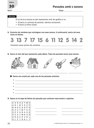 32 © 2009 Edicions Voramar, S.A./Santillana Educación, S.L.
Paraules amb s sonora
2. Escriu el nom del que representa cada dibuix. Totes les paraules tenen essa sonora.
3. Busca en la sopa de lletres sis paraules que contenen essa sonora i copia-les.
3 13 7 17 15 6 11 12 5 14 2
Reforç
30
Nom Data
El so de la s sonora es pot representar amb les grafies z i s:
• S’escriu z a principi de paraula i darrere consonant.
• S’escriu s entre vocals.
Recorda
1. Encercla els nombres que continguen una essa sonora. A continuació, escriu els seus
noms en lletres.
Contenen essa sonora els nombres
■ Escriu una oració per cada una de les paraules anteriors.
•
•
•
•
•
C A S A Ç T M X
A O I B V S Z P
R N S E R O P R
R Z U T M T E E
O E Z O N A S S
S E V L M N A Ó
S N S U P V R L
A L Z I N A L I
131953 _ 0001-0112.indd 32 14/5/09 08:47:16
 