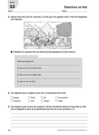 34 © 2009 Edicions Voramar, S.A./Santillana Educación, S.L.
Descriure un lloc
2. Tria adjectius que et puguen servir per a la descripció de la foto.
1. Aquest estiu has anat de vacances a un lloc que t’ha agradat molt i n’has fet fotografies
com aquesta.
Reforç
32
Nom Data
3. Una amiga no sap on anar de vacances i vol que la informes del lloc on has estat tu. Des-
criu la fotografia a partir de la planificació que has fet en les activitats 1 i 2.
Informació general
El que es veu en primer pla
El que es veu en segon pla
El que es veu al fons
guapo fèrtil alt meravellós
cabalós àrid alegre ràpid
■ Classifica en aquesta fitxa els elements del paisatge de la foto anterior.
131953 _ 0001-0112.indd 34 14/5/09 08:47:17
 