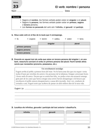 35© 2009 Edicions Voramar, S.A./Santillana Educación, S.L.
El verb: nombre i persona
1. Situa cada verb en el lloc de la taula que li corresponga.
Reforç
33
Nom Data
• Segons el nombre, les formes verbals poden estar en singular o en plural.
• Segons la persona, les formes verbals poden estar en primera, segona
o tercera persona.
• Les formes no personals del verb són l’infinitiu, el gerundi i el participi.
Recorda
• fa • espere • tenim • calleu • volen • tens
singular plural
primera persona
segona persona
tercera persona
2. Encercla en aquest text els verbs que estan en tercera persona del singular i, en aca-
bant, reescriu-lo canviant el verbs en primera persona del plural. Fes-hi també altres
canvis que necessites (pronoms, possessius, etc.).
3. Localitza els infinitius, gerundis i participis del text anterior i classifica’ls.
Un retrobament nostàlgic
Eugeni arribà al poble a primera hora del matí. No hi havia anat des que era xiquet i tenia
molta il·lusió per retrobar els carrers i les persones de la infantesa. Estigué conversant hores
i hores amb els amics. Encara que se sentia ben feliç, no podia evitar una sensació amarga:
gran part de les cases que havia conegut anys arrere havien desaparegut i els boscos que
envoltaven el poble estaven desapareixent a causa dels incendis. Així i tot, conduint de
tornada a casa, Eugeni sentí que acabava de passar un dels millors dies de la seua vida.
Eugeni i jo
infinitiu gerundi participi
131953 _ 0001-0112.indd 35 14/5/09 08:47:18
 