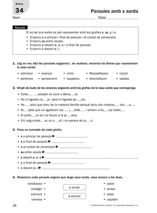 36 © 2009 Edicions Voramar, S.A./Santillana Educación, S.L.
Paraules amb s sorda
2. Ompli els buits de les oracions següents amb les grafies de la essa sorda que corresponga.
3. Posa un exemple de cada grafia.
4. Relaciona cada paraula segons que duga essa sorda, essa sonora o les dues.
Reforç
34
Nom Data
El so de la s sorda es pot representar amb les grafies s, ss, ç i c.
• S’escriu s a principi i final de paraula i al costat de consonant.
• S’escriu ss entre vocals.
• S’escriu ç davant a, o, u i a final de paraula.
• S’escriu c davant e, i.
Recorda
1. Llig en veu alta les paraules següents i, en acabant, encercla les lletres que representen
la essa sorda.
• setmana • avançar • cinta • Massalfassar • cançó
• porteries • pensament • caçadora • divertidíssim • sabata
• Carle alvador va viure a Bena al.
• No m’agrada ca ar, però m’agrada pe car.
• He abut que éreu de la mateixa família perquè teniu els mateixo bra o
• Di abte que ve agafarem les i telle i anirem a bu car bolet
• El profe or em va traure a la pi arra.
• Em vaig empa ar un o et i no parava de to ir.
• s a principi de paraula
• s a final de paraula
• s al costat de consonant
• ss entre vocals
• ç davant a, o, u , ,
• ç a final de paraula
• c davant e, i ,
• salze
• avisar
• sopa
• caçador
carabassa •
zoològic •
escriure •
cervesa •
s sorda
s sonora
131953 _ 0001-0112.indd 36 14/5/09 08:47:18
 