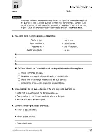 37© 2009 Edicions Voramar, S.A./Santillana Educación, S.L.
Les expressions
3. Escriu una oració per a cada expressió.
Reforç
35
Nom Data
2. En cada oració de les que segueixen hi ha una expressió; subratlla-la.
• Està trist perquè Aitana li ha donat carabassa.
• Sempre dius el que penses, no tens pèls a la llengua.
• Aquest matí fa un fred que pela.
1. Relaciona per a formar expressions i copia-les.
Agafar el bou • • per a res.
Molt de soroll • • en un paller.
Posar la mà • • per les banyes.
Buscar una agulla • • al foc.
1.
2.
3.
4.
■ Escriu el número de l’expressió a què corresponen les definicions següents.
Tindre confiança en algú.
Pretendre aconseguir alguna cosa difícil o impossible.
Tindre una cosa menys importància del que sembla.
Enfrontar-se amb decisió i valentia a un problema.
• Ploure a bots i barrals.
• Fer un sol de justícia.
• Estar als núvols.
A vegades utilitzem expressions que tenen un significat diferent en conjunt
del que tenen les paraules que les formen. Així per exemple, trencar el gel
significa ‘iniciar tractes que ningú s’atrevia a començar’ i no ‘partir un tros
de gel’. Entre les expressions destaquen els refranys i les frases fetes.
Recorda
131953 _ 0001-0112.indd 37 14/5/09 08:47:18
 