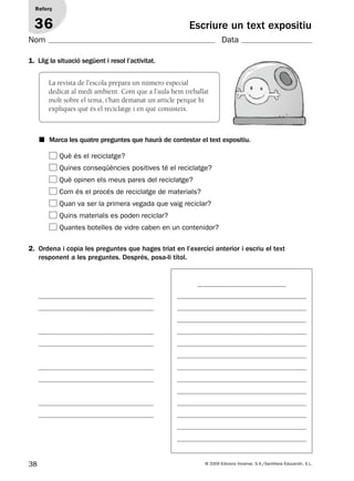 38 © 2009 Edicions Voramar, S.A./Santillana Educación, S.L.
Escriure un text expositiu
1. Llig la situació següent i resol l’activitat.
Reforç
36
Nom Data
Què és el reciclatge?
Quines conseqüències positives té el reciclatge?
Què opinen els meus pares del reciclatge?
Com és el procés de reciclatge de materials?
Quan va ser la primera vegada que vaig reciclar?
Quins materials es poden reciclar?
Quantes botelles de vidre caben en un contenidor?
2. Ordena i copia les preguntes que hages triat en l’exercici anterior i escriu el text
responent a les preguntes. Després, posa-li títol.
■ Marca les quatre preguntes que haurà de contestar el text expositiu.
La revista de l’escola prepara un número especial
dedicat al medi ambient. Com que a l’aula hem treballat
molt sobre el tema, t’han demanat un article perquè hi
expliques què és el reciclatge i en què consisteix.
131953 _ 0001-0112.indd 38 14/5/09 08:47:18
 
