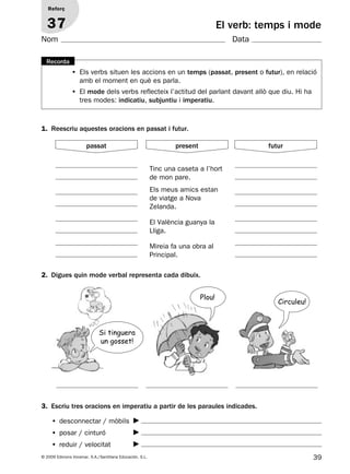 39© 2009 Edicions Voramar, S.A./Santillana Educación, S.L.
El verb: temps i mode
1. Reescriu aquestes oracions en passat i futur.
2. Digues quin mode verbal representa cada dibuix.
3. Escriu tres oracions en imperatiu a partir de les paraules indicades.
Reforç
37
Nom Data
• Els verbs situen les accions en un temps (passat, present o futur), en relació
amb el moment en què es parla.
• El mode dels verbs reflecteix l’actitud del parlant davant allò que diu. Hi ha
tres modes: indicatiu, subjuntiu i imperatiu.
Recorda
Tinc una caseta a l’hort
de mon pare.
Els meus amics estan
de viatge a Nova
Zelanda.
El València guanya la
Lliga.
Mireia fa una obra al
Principal.
• desconnectar / mòbils
• posar / cinturó
• reduir / velocitat
passat present futur
Si tinguera
un gosset!
Plou!
Circuleu!
131953 _ 0001-0112.indd 39 14/5/09 08:47:19
 