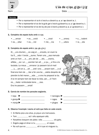 4 © 2009 Edicions Voramar, S.A./Santillana Educación, S.L.
• Per a representar el so k s’escriu c davant a, o, u i qu davant e, i.
• Per a representar el so de la g de gat s’escriu g davant a, o, u i gu davant e, i.
• Per a representar el so de la j de joia s’escriu j davant a, o, u i g davant e, i.
Recorda
4. Observa l’exemple i escriu el verb que falta en cada oració.
L’ús de c/qu, g/gu i j/g
Reforç
2
1. Completa els espais buits amb c o qu.
• anviar • ex ursió • eixal • omerç • e ivalent
• es oltar • es irol • mà ina • ullera • ra eta
2. Completa els espais amb c, qu, gu, g o j.
Al uns diumen es vaig al enovés, on viuen la
tia À eda i l’oncle __aume. Tenen una __asa menuda
amb un hort e ant, ple de ats, eranis,
alfàbe es i un esmiler tan alt e pu a fins a la
teulada. La meua ermana i jo passem tot el matí
u ant en a ell ardí i ens ansem tant e al
final ens hem de itar a fer una be adeta després de
prendre la llet meren ada e ens ha preparat la tia.
A la nit sempre hem de llavar la roba, per è l’hem
es itada i embrutada bona osa.
Ens ho passem enial!
3. Canvia de nombre les paraules següents.
• boja • taronges
• granja • roges
• monja • pluges
• Si Marta pica una oliva, jo pique uns tramussos.
• Toni ací i ells aparquen allà.
• Nosaltres torquem els plats i ella els gots.
• Àngels paga el dinar si tu el sopar.
• No vull que es ell ni que et mogues tu.
Nom Data
131953 _ 0001-0112.indd 4 14/5/09 08:47:00
 