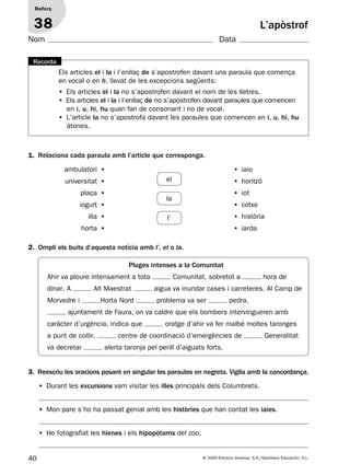 40 © 2009 Edicions Voramar, S.A./Santillana Educación, S.L.
L’apòstrof
1. Relaciona cada paraula amb l’article que corresponga.
2. Ompli els buits d’aquesta notícia amb l’, el o la.
3. Reescriu les oracions posant en singular les paraules en negreta. Vigila amb la concordança.
Reforç
38
Nom Data
Els articles el i la i l’enllaç de s’apostrofen davant una paraula que comença
en vocal o en h, llevat de les excepcions següents:
• Els articles el i la no s’apostrofen davant el nom de les lletres.
• Els articles el i la i l’enllaç de no s’apostrofen davant paraules que comencen
en i, u, hi, hu quan fan de consonant i no de vocal.
• L’article la no s’apostrofa davant les paraules que comencen en i, u, hi, hu
àtones.
Recorda
• Durant les excursions vam visitar les illes principals dels Columbrets.
• Mon pare s’ho ha passat genial amb les històries que han contat les iaies.
• He fotografiat les hienes i els hipopòtams del zoo.
• iaio
• horitzó
• iot
• cotxe
• història
• iarda
ambulatori •
universitat •
plaça •
iogurt •
illa •
horta •
el
la
l’
Pluges intenses a la Comunitat
Ahir va ploure intensament a tota Comunitat, sobretot a hora de
dinar. A Alt Maestrat aigua va inundar cases i carreteres. Al Camp de
Morvedre i Horta Nord problema va ser pedra.
ajuntament de Faura, on va caldre que els bombers intervingueren amb
caràcter d’urgència, indica que oratge d’ahir va fer malbé moltes taronges
a punt de collir. centre de coordinació d’emergències de Generalitat
va decretar alerta taronja pel perill d’aiguats forts.
131953 _ 0001-0112.indd 40 14/5/09 08:47:19
 