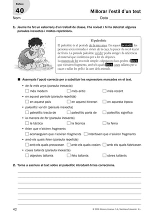42 © 2009 Edicions Voramar, S.A./Santillana Educación, S.L.
Millorar l’estil d’un text
1. Jaume ha fet un esborrany d’un treball de classe, l’ha revisat i hi ha detectat algunes
paraules inexactes i moltes repeticions.
■ Assenyala l’opció correcta per a substituir les expressions marcades en el text.
2. Torna a escriure el text sobre el paleolític introduint-hi les correccions.
Reforç
40
Nom Data
El paleolític
El paleolític és el període de fa més anys. En aquest període, les
persones eren nòmades i vivien de la caça, la pesca i la recol·lecció
de fruits. La paraula paleolític vol dir ‘pedra antiga’ i fa referència
al material que s’utilitzava per a fer els objectes.
La manera de fer era molt simple: colpejaven dues pedres i feien
que n’eixiren fragments, amb els quals feien coses tallants per a
caçar o tallar les pells i la carn dels animals.
• de fa més anys (paraula inexacta)
més modern més antic més recent
• en aquest període (paraula repetida)
en aquest país en aquest itinerari en aquesta època
• paleolític vol dir (paraula inexacta)
paleolític tracta de paleolític parla de paleolític significa
• la manera de fer (paraula inexacta)
la tàctica la tècnica la feina
• feien que n’eixiren fragments
aconseguien que n’eixiren fragments intentaven que n’eixiren fragments
• amb els quals feien (paraula repetida)
amb els quals provocaven amb els quals cosien amb els quals fabricaven
• coses tallants (paraula inexacta)
objectes tallants fets tallants obres tallants
131953 _ 0001-0112.indd 42 14/5/09 08:47:20
 