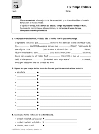 43© 2009 Edicions Voramar, S.A./Santillana Educación, S.L.
Els temps verbals
1. Completa el text escrivint, en cada cas, la forma verbal que corresponga.
2. Digues en quin temps verbal estan les formes que has escrit en el text anterior.
3. Escriu una forma verbal per a cada indicació.
Reforç
41
Nom Data
Els temps verbals són conjunts de formes verbals que situen l’acció en el mateix
temps i en el mateix mode.
Segons el temps, hi ha temps de passat, temps de present i temps de futur.
Segons els elements que els componen, hi ha temps simples, temps
compostos i temps perifràstics.
Recorda
M’agradaria (agradar) que (haver-hi) més sales de teatre a la meua ciutat.
Em (divertir) bona cosa sempre que (tindre) l’oportunitat de
vore alguna obra. (poder) anar a altres ciutats, on (deure)
haver-hi més teatres, però (ser) massa menut i no (guanyar)
diners per a pagar-me el viatge. Però (escoltar) el que us
(dir): el dia que en (guanyar), estic segur que n’ (estalviar)
molts per a recórrer tots els teatres del món!
•
•
•
•
•
•
•
•
•
•
•
•
• pretèrit imperfet, verb cantar
• pretèrit indefinit, verb batre
• present, verb dormir
agradaria
131953 _ 0001-0112.indd 43 14/5/09 08:47:20
 