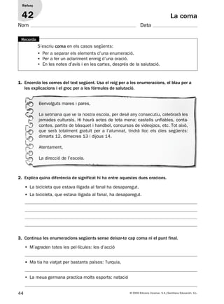 44 © 2009 Edicions Voramar, S.A./Santillana Educación, S.L.
La coma
2. Explica quina diferència de significat hi ha entre aquestes dues oracions.
3. Continua les enumeracions següents sense deixar-te cap coma ni el punt final.
Reforç
42
Nom Data
S’escriu coma en els casos següents:
• Per a separar els elements d’una enumeració.
• Per a fer un aclariment enmig d’una oració.
• En les notes d’avís i en les cartes, després de la salutació.
Recorda
1. Encercla les comes del text següent. Usa el roig per a les enumeracions, el blau per a
les explicacions i el groc per a les fórmules de salutació.
Benvolguts mares i pares,
La setmana que ve la nostra escola, per desé any consecutiu, celebrarà les
jornades culturals. Hi haurà actes de tota mena: castells unflables, conta-
contes, partits de bàsquet i handbol, concursos de videojocs, etc. Tot això,
que serà totalment gratuït per a l’alumnat, tindrà lloc els dies següents:
dimarts 12, dimecres 13 i dijous 14.
Atentament,
La direcció de l’escola.
• La bicicleta que estava lligada al fanal ha desaparegut.
• La bicicleta, que estava lligada al fanal, ha desaparegut.
• M’agraden totes les pel·lícules: les d’acció
• Ma tia ha viatjat per bastants països: Turquia,
• La meua germana practica molts esports: natació
131953 _ 0001-0112.indd 44 14/5/09 08:47:21
 