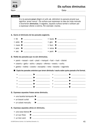 45© 2009 Edicions Voramar, S.A./Santillana Educación, S.L.
Els sufixos diminutius
1. Escriu el diminutiu de les paraules següents.
2. Ratlla les paraules que no són diminutius.
4. Expressa aquestes altres en diminutiu.
3. Expressa aquestes frases sense diminutiu.
Reforç
43
Nom Data
• fill
• pota
• mare
• peix
• sac
• una casa blanca
• un suc fresc
• un tren verd
• una tauleta boniqueta
• un bracet curtet
• un cotxet menudiu
• paret – nasset – coet – piset – marquet – fuet – riuet – distret
• caseriu – gatiu – actriu – poquiu – ofensiu – evasiu – curtiu
• galeta – rodeta – coseta – escopeta – neta – tasseta – vagoneta
• taula
• gos
• llum
• reina
• pont
■ Copia les paraules anteriors que tenen diminutiu i escriu sobre quina paraula s’ha format.
•
•
•
•
•
•
•
•
•
•
Si a la paraula jersei afegim el sufix -et, obtindrem la paraula jerseiet que
significa ‘jersei menut’. Els sufixos que expressen la idea de mida menuda
s’anomenen diminutius. A vegades, aquests sufixos també s’utilitzen per
a expressar afecte o estima. Per exemple: mareta.
Recorda
131953 _ 0001-0112.indd 45 14/5/09 08:47:21
 