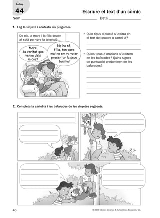 46 © 2009 Edicions Voramar, S.A./Santillana Educación, S.L.
Escriure el text d’un còmic
1. Llig la vinyeta i contesta les preguntes.
2. Completa la cartel·la i les bafarades de les vinyetes següents.
Reforç
44
Nom Data
De nit, la mare i la filla seuen
al sofà per vore la televisió...
• Quin tipus d’oració s’utilitza en
el text del quadre o cartel·la?
• Quins tipus d’oracions s’utilitzen
en les bafarades? Quins signes
de puntuació predominen en les
bafarades?
Mare,
és veritat que
venim dels
micos?
No ho sé,
filla, ton pare
mai no em va voler
presentar la seua
família!
131953 _ 0001-0112.indd 46 14/5/09 08:47:22
 