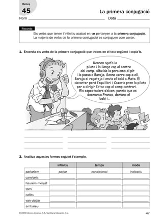 47© 2009 Edicions Voramar, S.A./Santillana Educación, S.L.
La primera conjugació
1. Encercla els verbs de la primera conjugació que trobes en el text següent i copia’ls.
2. Analitza aquestes formes seguint l’exemple.
Reforç
45
Nom Data
Els verbs que tenen l’infinitiu acabat en -ar pertanyen a la primera conjugació.
La majoria de verbs de la primera conjugació es conjuguen com parlar.
Recorda
Rennan agafa la
pilota i la llança cap al centre
del camp. Albelda la para amb el pit
i la passa a Baraja. Senna corre cap a ell,
Baraja el regateja i envia el baló a Mata. El
davanter perd l’equilibri i Cazorla pren la pilota
per a dirigir l’atac cap al camp contrari.
Els espectadors s’alcen, pareix que es
desmarca Franco, demana el
baló i…
infinitiu temps mode
parlaríem parlar condicional indicatiu
canviaria
haurem menjat
torní
calleu
van viatjar
arribareu
131953 _ 0001-0112.indd 47 14/5/09 08:47:22
 