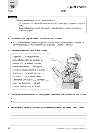 48 © 2009 Edicions Voramar, S.A./Santillana Educación, S.L.
El punt i coma
1. Encercla de color roig les comes i de verd els punts i comes.
2. Completa el text amb coma o punt i coma.
Reforç
46
Nom Data
S’escriu punt i coma en els casos següents:
• Per a separar els elements d’una enumeració quan algun d’aquests ja porta
coma.
• Davant els enllaços però, tanmateix, no obstant això… quan introdueixen
oracions llargues.
Recorda
• En la meua classe hi ha companys de tot arreu: Josep és de Mallorca; Mariela, de
Coïmbra; Hamza, de Nador; Dorina, de Bucarest; i Christine, de Lima.
Legionaris soldats romans
pareu atenció. Hem de construir un
campament. La primera centúria
plantarà les tendes la segona
cavarà una rasa al voltant de la muralla
la tercera construirà els murs
i la quarta alçarà les torretes.
Semblarem invencibles tanmateix
no us heu d’adormir perquè
l’enemic sempre està a l’aguait!
3. Escriu dues oracions utilitzant els enllaços però i no obstant això precedits de punt i coma.
4. Descriu la teua habitació i enumera els objectes que hi veus. Usa comes i punts i comes.
•
•
131953 _ 0001-0112.indd 48 14/5/09 08:47:22
 
