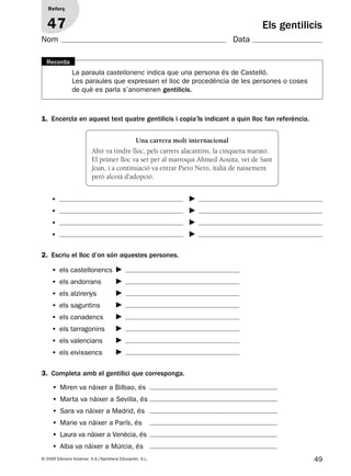 49© 2009 Edicions Voramar, S.A./Santillana Educación, S.L.
Els gentilicis
1. Encercla en aquest text quatre gentilicis i copia’ls indicant a quin lloc fan referència.
Reforç
47
Nom Data
Una carrera molt internacional
Ahir va tindre lloc, pels carrers alacantins, la cinquena marató.
El primer lloc va ser per al marroquí Ahmed Aouita, veí de Sant
Joan, i a continuació va entrar Piero Nero, italià de naixement
però alcoià d’adopció.
•
•
•
•
2. Escriu el lloc d’on són aquestes persones.
3. Completa amb el gentilici que corresponga.
• els castellonencs
• els andorrans
• els alzirenys
• els saguntins
• els canadencs
• els tarragonins
• els valencians
• els eivissencs
• Miren va nàixer a Bilbao, és
• Marta va nàixer a Sevilla, és
• Sara va nàixer a Madrid, és
• Marie va nàixer a París, és
• Laura va nàixer a Venècia, és
• Alba va nàixer a Múrcia, és
La paraula castellonenc indica que una persona és de Castelló.
Les paraules que expressen el lloc de procedència de les persones o coses
de què es parla s’anomenen gentilicis.
Recorda
131953 _ 0001-0112.indd 49 14/5/09 08:47:23
 