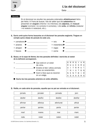 5© 2009 Edicions Voramar, S.A./Santillana Educación, S.L.
L’ús del diccionari
Reforç
3
En el diccionari es recullen les paraules ordenades alfabèticament lletra
per lletra. A l’hora de buscar, has de saber que els substantius es
presenten en singular (informe i no informes); els adjectius, en masculí
singular (correcte i no correcta ni correctes), i els verbs, en infinitiu (redactar
i no redacte ni redactarà, etc.).
Recorda
1. Escriu amb quina forma buscaries en el diccionari les paraules següents. Tingues en
compte quina classe de paraula és cada una.
• camaleons
• aclareix
• atrapen
• foscos
• reis
• instantània
• negra
• corria
2. Busca, en la sopa de lletres, les tres paraules definides i escriu-les al costat
de la definició corresponent.
■ Escriu les tres paraules anteriors en ordre alfabètic.
• Que està en un estat
de ruïna.
• Emetre el lleó i altres animals
el seu so característic.
• Camí o llocs que es recorren
en un viatge.
G R R G I A R
R U U E S R U
U I T R R U Ï
Ï N I U T G N
N E N T B I Ó
A S A A S R S
3. Ratlla, en cada sèrie de paraules, aquella que no pot ser entrada en el diccionari.
jornals jornaler jornada jorn
desfer desfici desfan desfiar
afirmar afònica afortunat africà
marí mares mar marc
roda rodar roden rodet
portar portes porta porter
Nom Data
131953 _ 0001-0112.indd 5 14/5/09 08:47:00
 