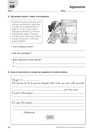 50 © 2009 Edicions Voramar, S.A./Santillana Educación, S.L.
Argumentar
1. Llig aquesta situació i respon a les preguntes.
2. Escriu la carta tenint en compte les respostes de l’activitat anterior.
Reforç
48
Nom Data
El pati de l’escola és molt gran, però
com que està descobert, quan plou,
no podeu fer-hi educació física ni
jugar-hi. A més, el terra rellisca
molt quan està banyat i ja s’hi han
lesionat molts xiquets. Proposeu
a la direcció de l’escola que cobrisca
una part del pati per a solucionar
aquest problema.
• A qui s’adreça la carta?
• Què vols aconseguir?
• Quins arguments hi pots aportar?
1.
2.
Senyor/-a ,
Els alumnes de 5é de primària d’aquest centre creiem que seria molt convenient
, per dues raons.
En primer lloc, perquè
En segon lloc, perquè
Atentament,
Signa
131953 _ 0001-0112.indd 50 14/5/09 08:47:24
 