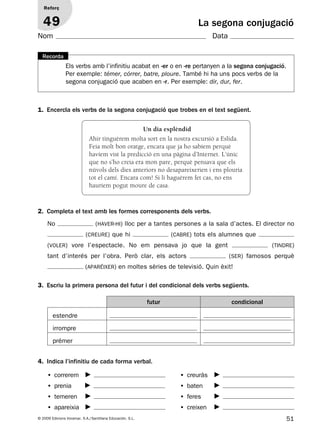 51© 2009 Edicions Voramar, S.A./Santillana Educación, S.L.
La segona conjugació
1. Encercla els verbs de la segona conjugació que trobes en el text següent.
2. Completa el text amb les formes corresponents dels verbs.
3. Escriu la primera persona del futur i del condicional dels verbs següents.
Reforç
49
Nom Data
Els verbs amb l’infinitiu acabat en -er o en -re pertanyen a la segona conjugació.
Per exemple: témer, córrer, batre, ploure. També hi ha uns pocs verbs de la
segona conjugació que acaben en -r. Per exemple: dir, dur, fer.
Recorda
No (haver-hi) lloc per a tantes persones a la sala d’actes. El director no
(creure) que hi (cabre) tots els alumnes que
(voler) vore l’espectacle. No em pensava jo que la gent (tindre)
tant d’interés per l’obra. Però clar, els actors (ser) famosos perquè
(aparéixer) en moltes sèries de televisió. Quin èxit!
futur condicional
estendre
irrompre
prémer
Un dia esplèndid
Ahir tinguérem molta sort en la nostra excursió a Eslida.
Feia molt bon oratge, encara que ja ho sabíem perquè
havíem vist la predicció en una pàgina d’Internet. L’únic
que no s’ho creia era mon pare, perquè pensava que els
núvols dels dies anteriors no desapareixerien i ens plouria
tot el camí. Encara com! Si li haguérem fet cas, no ens
hauríem pogut moure de casa.
4. Indica l’infinitiu de cada forma verbal.
• correrem
• prenia
• temeren
• apareixia
• creuràs
• baten
• feres
• creixen
131953 _ 0001-0112.indd 51 14/5/09 08:47:24
 