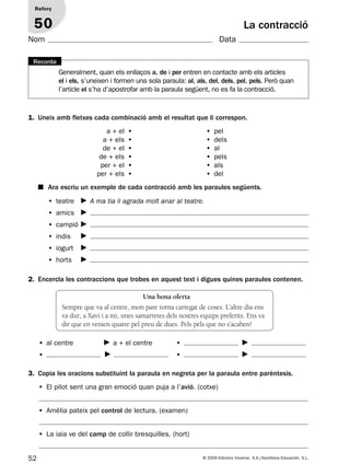 • teatre A ma tia li agrada molt anar al teatre.
• amics
• campió
• indis
• iogurt
• horts
52 © 2009 Edicions Voramar, S.A./Santillana Educación, S.L.
La contracció
1. Uneix amb fletxes cada combinació amb el resultat que li correspon.
2. Encercla les contraccions que trobes en aquest text i digues quines paraules contenen.
3. Copia les oracions substituint la paraula en negreta per la paraula entre parèntesis.
Reforç
50
Nom Data
Generalment, quan els enllaços a, de i per entren en contacte amb els articles
el i els, s’uneixen i formen una sola paraula: al, als, del, dels, pel, pels. Però quan
l’article el s’ha d’apostrofar amb la paraula següent, no es fa la contracció.
Recorda
a + el •
a + els •
de + el •
de + els •
per + el •
per + els •
• pel
• dels
• al
• pels
• als
• del
■ Ara escriu un exemple de cada contracció amb les paraules següents.
Una bona oferta
Sempre que va al centre, mon pare torna carregat de coses. L’altre dia ens
va dur, a Xavi i a mi, unes samarretes dels nostres equips preferits. Ens va
dir que en venien quatre pel preu de dues. Pels pèls que no s’acaben!
• El pilot sent una gran emoció quan puja a l’avió. (cotxe)
• Amèlia pateix pel control de lectura. (examen)
• La iaia ve del camp de collir bresquilles. (hort)
• al centre a + el centre
•
•
•
131953 _ 0001-0112.indd 52 14/5/09 08:47:24
 