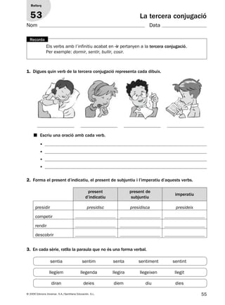55© 2009 Edicions Voramar, S.A./Santillana Educación, S.L.
La tercera conjugació
1. Digues quin verb de la tercera conjugació representa cada dibuix.
2. Forma el present d’indicatiu, el present de subjuntiu i l’imperatiu d’aquests verbs.
3. En cada sèrie, ratlla la paraula que no és una forma verbal.
Reforç
53
Nom Data
Els verbs amb l’infinitiu acabat en -ir pertanyen a la tercera conjugació.
Per exemple: dormir, sentir, bullir, cosir.
Recorda
•
•
•
•
present
d’indicatiu
present de
subjuntiu
imperatiu
presidir presidisc presidisca presideix
competir
rendir
descobrir
■ Escriu una oració amb cada verb.
sentia sentim senta sentiment sentint
llegíem llegenda llegira llegeixen llegit
diran deies diem diu dies
131953 _ 0001-0112.indd 55 14/5/09 08:47:26
 