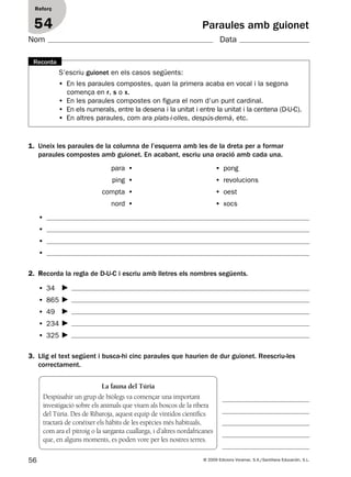 56 © 2009 Edicions Voramar, S.A./Santillana Educación, S.L.
Paraules amb guionet
Reforç
54
Nom Data
S’escriu guionet en els casos següents:
• En les paraules compostes, quan la primera acaba en vocal i la segona
comença en r, s o x.
• En les paraules compostes on figura el nom d’un punt cardinal.
• En els numerals, entre la desena i la unitat i entre la unitat i la centena (D-U-C).
• En altres paraules, com ara plats-i-olles, despús-demà, etc.
Recorda
2. Recorda la regla de D-U-C i escriu amb lletres els nombres següents.
1. Uneix les paraules de la columna de l’esquerra amb les de la dreta per a formar
paraules compostes amb guionet. En acabant, escriu una oració amb cada una.
3. Llig el text següent i busca-hi cinc paraules que haurien de dur guionet. Reescriu-les
correctament.
para •
ping •
compta •
nord •
• pong
• revolucions
• oest
• xocs
•
•
•
•
• 34
• 865
• 49
• 234
• 325
La fauna del Túria
Despúsahir un grup de biòlegs va començar una important
investigació sobre els animals que viuen als boscos de la ribera
del Túria. Des de Ribaroja, aquest equip de vintidos científics
tractarà de conéixer els hàbits de les espècies més habituals,
com ara el pitroig o la sarganta cuallarga, i d’altres nordafricanes
que, en alguns moments, es poden vore per les nostres terres.
131953 _ 0001-0112.indd 56 21/5/09 14:54:07
 