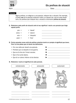 57© 2009 Edicions Voramar, S.A./Santillana Educación, S.L.
Els prefixos de situació
1. Relaciona cada prefix de situació amb el seu significat i escriu una paraula que tinga
aquest prefix.
2. Forma paraules noves amb els prefixos anteriors tenint en compte el significat que tenen.
Fixa’t en les pistes que et donen les definicions.
3. Relaciona i escriu el significat de cada paraula.
Reforç
55
Nom Data
Alguns prefixos, en afegir-se a una paraula, indiquen lloc o situació. Per exemple,
el prefix sub- de la paraula subterrani indica, en aquest cas, que es troba davall
terra. Els prefixos que indiquen lloc o situació s’anomenen prefixos de situació.
Recorda
pre- •
extra- •
sub- •
post- •
extraterrestre preescolar subcampió
• Fer una ratlla per davall una paraula.
• Període que va després d’una guerra.
• Que es fa fora de l’horari escolar.
• Que s’ha cuinat abans.
• Que té un càrrec inferior al de director.
• ‘davall’
• ‘abans’
• ‘després’
• ‘fora’
131953 _ 0001-0112.indd 57 14/5/09 08:47:26
 