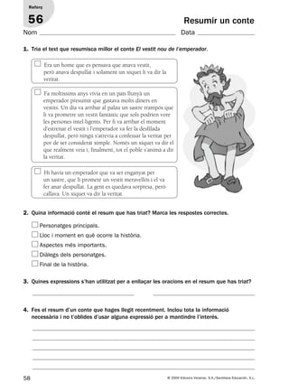 Era un home que es pensava que anava vestit,
però anava despullat i solament un xiquet li va dir la
veritat.
Fa moltíssims anys vivia en un país llunyà un
emperador presumit que gastava molts diners en
vestits. Un dia va arribar al palau un sastre trampós que
li va prometre un vestit fantàstic que sols podrien vore
les persones intel·ligents. Per fi va arribar el moment
d’estrenar el vestit i l’emperador va fer la desfilada
despullat, però ningú s’atrevia a confessar la veritat per
por de ser considerat ximple. Només un xiquet va dir el
que realment veia i, finalment, tot el poble s’animà a dir
la veritat.
Hi havia un emperador que va ser enganyat per
un sastre, que li prometé un vestit meravellós i el va
fer anar despullat. La gent es quedava sorpresa, però
callava. Un xiquet va dir la veritat.
58 © 2009 Edicions Voramar, S.A./Santillana Educación, S.L.
Resumir un conte
1. Tria el text que resumisca millor el conte El vestit nou de l’emperador.
2. Quina informació conté el resum que has triat? Marca les respostes correctes.
3. Quines expressions s’han utilitzat per a enllaçar les oracions en el resum que has triat?
Reforç
56
Nom Data
Personatges principals.
Lloc i moment en què ocorre la història.
Aspectes més importants.
Diàlegs dels personatges.
Final de la història.
4. Fes el resum d’un conte que hages llegit recentment. Inclou tota la informació
necessària i no t’oblides d’usar alguna expressió per a mantindre l’interés.
131953 _ 0001-0112.indd 58 14/5/09 08:47:27
 