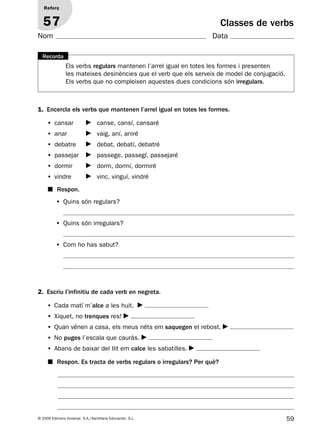 59© 2009 Edicions Voramar, S.A./Santillana Educación, S.L.
Classes de verbs
1. Encercla els verbs que mantenen l’arrel igual en totes les formes.
2. Escriu l’infinitiu de cada verb en negreta.
Reforç
57
Nom Data
Els verbs regulars mantenen l’arrel igual en totes les formes i presenten
les mateixes desinències que el verb que els serveix de model de conjugació.
Els verbs que no compleixen aquestes dues condicions són irregulars.
Recorda
• cansar canse, cansí, cansaré
• anar vaig, aní, aniré
• debatre debat, debatí, debatré
• passejar passege, passegí, passejaré
• dormir dorm, dormí, dormiré
• vindre vinc, vinguí, vindré
• Cada matí m’alce a les huit.
• Xiquet, no trenques res!
• Quan vénen a casa, els meus néts em saquegen el rebost.
• No puges l’escala que cauràs.
• Abans de baixar del llit em calce les sabatilles.
• Quins són regulars?
• Quins són irregulars?
• Com ho has sabut?
■ Respon.
■ Respon. Es tracta de verbs regulars o irregulars? Per què?
131953 _ 0001-0112.indd 59 14/5/09 08:47:27
 