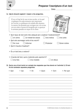 6 © 2009 Edicions Voramar, S.A./Santillana Educación, S.L.
Preparar l’escriptura d’un text
Reforç
4
1. Llig la situació següent i respon a les preguntes.
2. Escriu ara el text tenint en compte les respostes que has donat en l’activitat 1. El text
ha de contestar aquestes preguntes:
El teu col·legi ha fet una revista escolar, en la qual
s’expliquen els esdeveniments més importants
de l’escola i es publiquen els treballs dels alumnes.
La mestra t’ha demanat que escrigues per a la revista
un text sobre el premi de fotografia que va guanyar
la setmana passada un xiquet de la classe.
• Quin tipus de text serà més adequat per a explicar l’esdeveniment?
Un còmic Un treball de classe Una notícia Una carta
• Què vols aconseguir amb el teu escrit?
Fer riure Informar Protestar Donar ordres
• Què hi hauràs d’explicar?
• És un text breu o extens?
• A banda del text, quins materials pots aportar-hi?
Una foto Una medalla Un dibuix
• Què • Qui • On • Quan • Com • Per què
Nom Data
131953 _ 0001-0112.indd 6 14/5/09 08:47:01
 