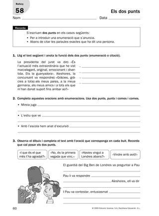 60 © 2009 Edicions Voramar, S.A./Santillana Educación, S.L.
Els dos punts
1. Llig el text següent i anota la funció dels dos punts (enumeració o citació).
2. Completa aquestes oracions amb enumeracions. Usa dos punts, punts i comes i comes.
Reforç
58
Nom Data
S’escriuen dos punts en els casos següents:
• Per a introduir una enumeració que s’anuncia.
• Abans de citar les paraules exactes que ha dit una persona.
Recorda
La presidenta del jurat va dir: «És
l’actuació més extraordinària que he vist
mai: elegant, original, emocionant i diver-
tida. Ets la guanyadora». Aleshores, la
concursant va respondre: «Gràcies, grà-
cies a tots: als meus pares, a la meua
germana, als meus amics i a tots els que
m’han donat suport fins arribar ací!»
• Mireia juga
• L’estiu que ve
• Amb l’escola hem anat d’excursió
3. Observa el dibuix i completa el text amb l’oració que corresponga en cada buit. Recorda
que cal posar els dos punts.
El guardià del Big Ben de Londres va preguntar a Pau
.
Pau li va respondre
. Aleshores, ell va dir
.
I Pau va contestar, entusiasmat
«I que és el que
més t’ha agradat?»
«Havies vingut a
Londres abans?»
«No, és la primera
vegada que vinc.»
«Vindre amb avió!»
131953 _ 0001-0112.indd 60 14/5/09 08:47:27
 