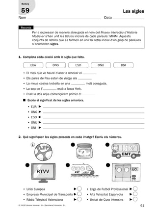 61© 2009 Edicions Voramar, S.A./Santillana Educación, S.L.
Les sigles
1. Completa cada oració amb la sigla que falta.
2. Què signifiquen les sigles presents en cada imatge? Escriu els números.
Reforç
59
Nom Data
• El mes que ve hauré d’anar a renovar el
• Els pares de Pau estan de viatge als
• La meua cosina treballa en una molt coneguda.
• La seu de l’ està a Nova York.
• D’ací a dos anys començarem primer d’
• EUA
• ONG
• ESO
• ONU
• DNI
■ Escriu el significat de les sigles anteriors.
4
2
5
3
6
• Unió Europea
• Empresa Municipal de Transports
• Ràdio Televisió Valenciana
• Lliga de Futbol Professional
• Alta Velocitat Espanyola
• Unitat de Cura Intensiva
EUA ONG ESO ONU DNI
Per a expressar de manera abreujada el nom del Museu Interactiu d’Història
Medieval s’han unit les lletres inicials de cada paraula: MIHM. Aquests
conjunts de lletres que es formen en unir la lletra inicial d’un grup de paraules
s’anomenen sigles.
Recorda
1
Fabricat a la UE
RTVV
UCI
EMT
AVE
131953 _ 0001-0112.indd 61 14/5/09 08:47:28
 