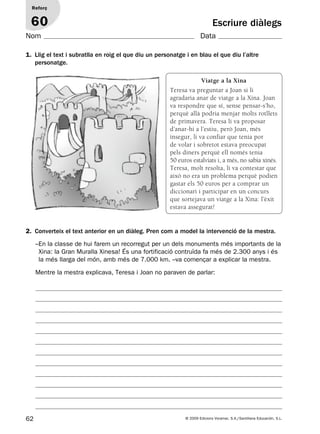 62 © 2009 Edicions Voramar, S.A./Santillana Educación, S.L.
Escriure diàlegs
2. Converteix el text anterior en un diàleg. Pren com a model la intervenció de la mestra.
Reforç
60
Nom Data
1. Llig el text i subratlla en roig el que diu un personatge i en blau el que diu l’altre
personatge.
–En la classe de hui farem un recorregut per un dels monuments més importants de la
Xina: la Gran Muralla Xinesa! És una fortificació contruïda fa més de 2.300 anys i és
la més llarga del món, amb més de 7.000 km. –va començar a explicar la mestra.
Mentre la mestra explicava, Teresa i Joan no paraven de parlar:
Viatge a la Xina
Teresa va preguntar a Joan si li
agradaria anar de viatge a la Xina. Joan
va respondre que sí, sense pensar-s’ho,
perquè allà podria menjar molts rotllets
de primavera. Teresa li va proposar
d’anar-hi a l’estiu, però Joan, més
insegur, li va confiar que tenia por
de volar i sobretot estava preocupat
pels diners perquè ell només tenia
50 euros estalviats i, a més, no sabia xinés.
Teresa, molt resolta, li va contestar que
això no era un problema perquè podien
gastar els 50 euros per a comprar un
diccionari i participar en un concurs
que sortejava un viatge a la Xina: l’èxit
estava assegurat!
131953 _ 0001-0112.indd 62 14/5/09 08:47:28
 