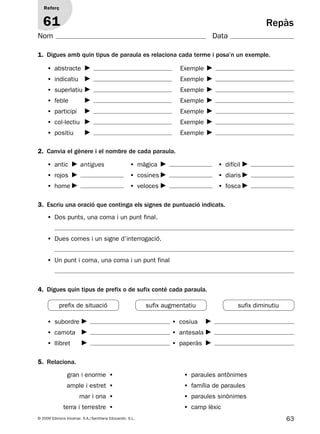 63© 2009 Edicions Voramar, S.A./Santillana Educación, S.L.
Repàs
1. Digues amb quin tipus de paraula es relaciona cada terme i posa’n un exemple.
2. Canvia el gènere i el nombre de cada paraula.
3. Escriu una oració que continga els signes de puntuació indicats.
4. Digues quin tipus de prefix o de sufix conté cada paraula.
5. Relaciona.
Reforç
61
Nom Data
• abstracte Exemple
• indicatiu Exemple
• superlatiu Exemple
• feble Exemple
• participi Exemple
• col·lectiu Exemple
• positiu Exemple
• Dos punts, una coma i un punt final.
• Dues comes i un signe d’interrogació.
• Un punt i coma, una coma i un punt final
• antic antigues • màgica • difícil
• rojos • cosines • diaris
• home • veloces • fosca
• subordre • cosiua
• camota • antesala
• llibret • paperàs
sufix augmentatiuprefix de situació sufix diminutiu
gran i enorme • • paraules antònimes
ample i estret • • família de paraules
mar i ona • • paraules sinònimes
terra i terrestre • • camp lèxic
131953 _ 0001-0112.indd 63 14/5/09 08:47:28
 