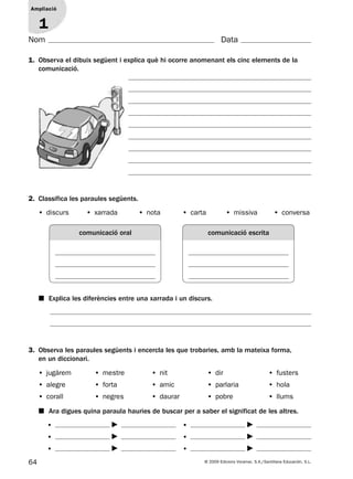 64 © 2009 Edicions Voramar, S.A./Santillana Educación, S.L.
Ampliació
1
Nom Data
1. Observa el dibuix següent i explica què hi ocorre anomenant els cinc elements de la
comunicació.
Ampliació
1
3. Observa les paraules següents i encercla les que trobaries, amb la mateixa forma,
en un diccionari.
■ Ara digues quina paraula hauries de buscar per a saber el significat de les altres.
• jugàrem • mestre • nit • dir • fusters
• alegre • forta • amic • parlaria • hola
• corall • negres • daurar • pobre • llums
•
•
•
•
•
•
2. Classifica les paraules següents.
■ Explica les diferències entre una xarrada i un discurs.
• discurs • xarrada • nota • carta • missiva • conversa
comunicació oral comunicació escrita
131953 _ 0001-0112.indd 64 14/5/09 08:47:29
 