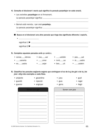 65© 2009 Edicions Voramar, S.A./Santillana Educación, S.L.
4. Consulta el diccionari i escriu què significa la paraula parpellejar en cada oració.
5. Completa aquestes paraules amb q o amb c.
• conse üència • eva uar • uotidià • pas ual
• uaranta • uiner • innò ua • re uadre
• es uadra • uejar • bes uit • uadern
• Les estrelles parpellegen en el firmament.
La paraula parpellejar significa
• Bernat està nerviós, i per això parpelleja.
La paraula parpellejar significa
•
significat 1
significat 2
■ Busca en el diccionari una altra paraula que tinga dos significats diferents i copia’ls.
6. Classifica les paraules següents segons que continguen el so de la g de gat o de la j de
joia i afig més exemples a cada llista.
• projecte • gavardina • jueu • gual
• guardó • injecció • guia • regal
• guerrer • enginyer • gerra • llegir
Sonen com gat Sonen com joia
131953 _ 0001-0112.indd 65 14/5/09 08:47:29
 