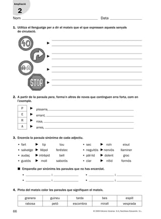 66 © 2009 Edicions Voramar, S.A./Santillana Educación, S.L.
Ampliació
1
Nom Data
1. Utilitza el llenguatge per a dir el mateix que el que expressen aquests senyals
de circulació.
Ampliació
2
2. A partir de la paraula pera, forma’n altres de noves que continguen erra forta, com en
l’exemple.
P pissarra,
E errant,
R rosa,
A arres,
3. Encercla la paraula sinònima de cada adjectiu.
■ Emparella per sinònims les paraules que no has encerclat.
• fart tip tou
• salvatge llépol feréstec
• audaç intrèpid bell
• gustós moll saborós
• sec roín eixut
• neguitós nerviós llaminer
• pàl·lid dolent groc
• clar nítid formós
• i
• i
• i
• i
4. Pinta del mateix color les paraules que signifiquen el mateix.
granera guineu tarda bes espill
rabosa petó escombra mirall vesprada
131953 _ 0001-0112.indd 66 14/5/09 08:47:30
 