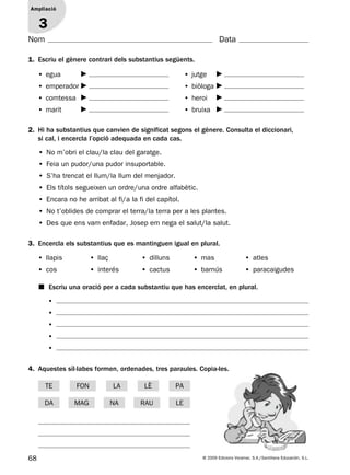 68 © 2009 Edicions Voramar, S.A./Santillana Educación, S.L.
Ampliació
1
Nom Data
2. Hi ha substantius que canvien de significat segons el gènere. Consulta el diccionari,
si cal, i encercla l’opció adequada en cada cas.
1. Escriu el gènere contrari dels substantius següents.
3. Encercla els substantius que es mantinguen igual en plural.
Ampliació
3
4. Aquestes síl·labes formen, ordenades, tres paraules. Copia-les.
■ Escriu una oració per a cada substantiu que has encerclat, en plural.
• egua
• emperador
• comtessa
• marit
• jutge
• biòloga
• heroi
• bruixa
• No m’obri el clau/la clau del garatge.
• Feia un pudor/una pudor insuportable.
• S’ha trencat el llum/la llum del menjador.
• Els títols segueixen un ordre/una ordre alfabètic.
• Encara no he arribat al fi/a la fi del capítol.
• No t’oblides de comprar el terra/la terra per a les plantes.
• Des que ens vam enfadar, Josep em nega el salut/la salut.
• llapis • llaç • dilluns • mas • atles
• cos • interés • cactus • barnús • paracaigudes
•
•
•
•
•
TE
MAG
FON LÈ
DA LE
LA
NA
PA
RAU
131953 _ 0001-0112.indd 68 14/5/09 08:47:31
 