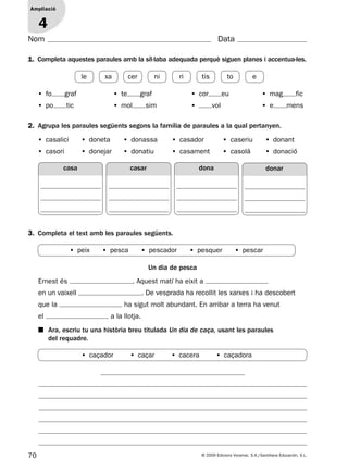 70 © 2009 Edicions Voramar, S.A./Santillana Educación, S.L.
Ampliació
1
Nom Data
2. Agrupa les paraules següents segons la família de paraules a la qual pertanyen.
3. Completa el text amb les paraules següents.
1. Completa aquestes paraules amb la síl·laba adequada perquè siguen planes i accentua-les.
Ampliació
4
• fo graf • te graf • cor eu • mag fic
• po tic • mol sim • vol • e mens
• casalici • doneta • donassa • casador • caseriu • donant
• casori • donejar • donatiu • casament • casolà • donació
Un dia de pesca
Ernest és . Aquest matí ha eixit a
en un vaixell . De vesprada ha recollit les xarxes i ha descobert
que la ha sigut molt abundant. En arribar a terra ha venut
el a la llotja.
■ Ara, escriu tu una història breu titulada Un dia de caça, usant les paraules
del requadre.
casa dona donarcasar
• peix • pesca • pescador • pesquer • pescar
le xa cer ni ri tis to e
• caçador • caçar • cacera • caçadora
131953 _ 0001-0112.indd 70 14/5/09 08:47:31
 