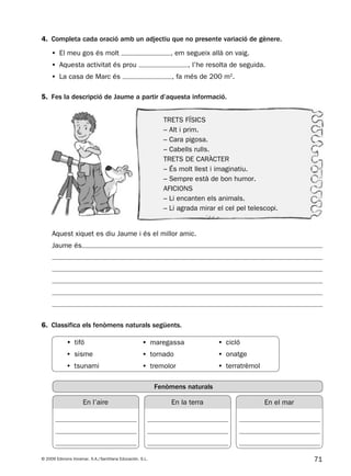 71© 2009 Edicions Voramar, S.A./Santillana Educación, S.L.
5. Fes la descripció de Jaume a partir d’aquesta informació.
4. Completa cada oració amb un adjectiu que no presente variació de gènere.
6. Classifica els fenòmens naturals següents.
Aquest xiquet es diu Jaume i és el millor amic.
Jaume és
• El meu gos és molt , em segueix allà on vaig.
• Aquesta activitat és prou , l’he resolta de seguida.
• La casa de Marc és , fa més de 200 m2
.
En l’aire En la terra En el mar
Fenòmens naturals
     • tifó
     • sisme
     • tsunami
     • maregassa
     • tornado
     • tremolor
     • cicló
     • onatge
     • terratrèmol
TRETS FÍSICS
– Alt i prim.
– Cara pigosa.
– Cabells rulls.
TRETS DE CARÀCTER
– És molt llest i imaginatiu.
– Sempre està de bon humor.
AFICIONS
– Li encanten els animals.
– Li agrada mirar el cel pel telescopi.
131953 _ 0001-0112.indd 71 14/5/09 08:47:32
 