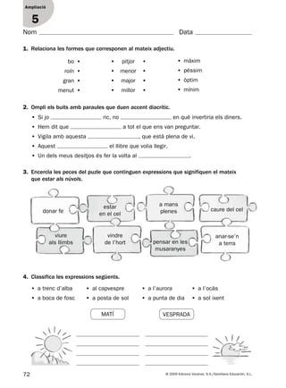 72 © 2009 Edicions Voramar, S.A./Santillana Educación, S.L.
Ampliació
1
Nom Data
1. Relaciona les formes que corresponen al mateix adjectiu.
4. Classifica les expressions següents.
Ampliació
5
2. Ompli els buits amb paraules que duen accent diacrític.
• Si jo ric, no en què invertiria els diners.
• Hem dit que a tot el que ens van preguntar.
• Vigila amb aquesta , que està plena de vi.
• Aquest el llibre que volia llegir.
• Un dels meus desitjos és fer la volta al .
• a trenc d’alba • al capvespre • a l’aurora • a l’ocàs
• a boca de fosc • a posta de sol • a punta de dia • a sol ixent
bo •
roín •
gran •
menut •
•  pitjor •
•  menor •
•  major •
•  millor •
• màxim
• pèssim
• òptim
• mínim
3. Encercla les peces del puzle que continguen expressions que signifiquen el mateix
que estar als núvols.
donar fe
vindre
de l’hort pensar en les
musaranyes
anar-se’n
a terra
viure
als llimbs
caure del cel
a mans
plenes
estar
en el cel
VESPRADAMATÍ
131953 _ 0001-0112.indd 72 21/5/09 14:54:17
 