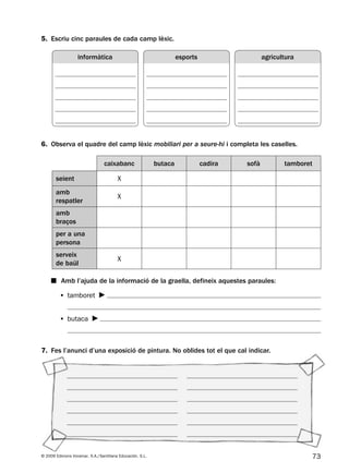 73© 2009 Edicions Voramar, S.A./Santillana Educación, S.L.
5. Escriu cinc paraules de cada camp lèxic.
6. Observa el quadre del camp lèxic mobiliari per a seure-hi i completa les caselles.
7. Fes l’anunci d’una exposició de pintura. No oblides tot el que cal indicar.
caixabanc butaca cadira sofà tamboret
seient X
amb
respatler
X
amb
braços
per a una
persona
serveix
de baül
X
■ Amb l’ajuda de la informació de la graella, defineix aquestes paraules:
• tamboret
• butaca
informàtica agriculturaesports
131953 _ 0001-0112.indd 73 14/5/09 08:47:32
 