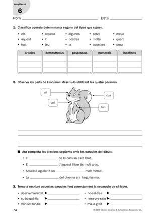 74 © 2009 Edicions Voramar, S.A./Santillana Educación, S.L.
Ampliació
1
Nom Data
Ampliació
6
1. Classifica aquests determinants segons del tipus que siguen.
2. Observa les parts de l’esquirol i descriu-lo utilitzant les quatre paraules.
3. Torna a escriure aquestes paraules fent correctament la separació de síl·labes.
• els • aquella • algunes • setze • meua
• aquest • l’ • nostres • molta • quart
• huit • teu • la • aqueixes • prou
■ Ara completa les oracions següents amb les paraules del dibuix.
• El de la camisa està brut.
• El d’aquest llibre és molt gros.
• Aquesta agulla té un molt menut.
• La del cinema era llarguíssima.
• de-shu-ma-ni-tzat
• su-ba-quà-tic
• tran-sat-làn-tic
• no-sal-tres
• i-nex-pre-ssiu
• ma-la-graït
articles demostratius possessius numerals indefinits
ull
coll
llom
cua
131953 _ 0001-0112.indd 74 14/5/09 08:47:33
 