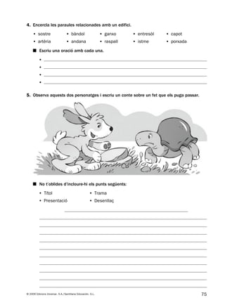 75© 2009 Edicions Voramar, S.A./Santillana Educación, S.L.
5. Observa aquests dos personatges i escriu un conte sobre un fet que els puga passar.
4. Encercla les paraules relacionades amb un edifici.
■ No t’oblides d’incloure-hi els punts següents:
• Títol
• Presentació
• Trama
• Desenllaç
• sostre • bàndol • ganxo • entresòl • capot
• artèria • andana • raspall • istme • porxada
•
•
•
•
■ Escriu una oració amb cada una.
131953 _ 0001-0112.indd 75 14/5/09 08:47:33
 