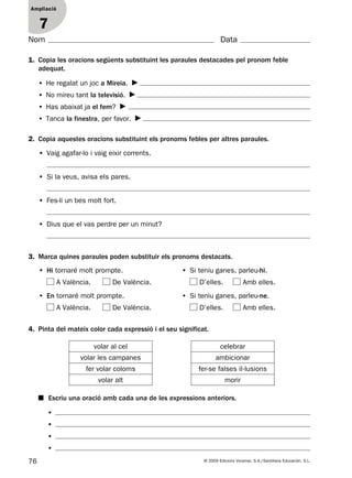 76 © 2009 Edicions Voramar, S.A./Santillana Educación, S.L.
Ampliació
1
Nom Data
Ampliació
7
1. Copia les oracions següents substituint les paraules destacades pel pronom feble
adequat.
2. Copia aquestes oracions substituint els pronoms febles per altres paraules.
3. Marca quines paraules poden substituir els pronoms destacats.
4. Pinta del mateix color cada expressió i el seu significat.
• He regalat un joc a Mireia.
• No mireu tant la televisió.
• Has abaixat ja el fem?
• Tanca la finestra, per favor.
• Vaig agafar-lo i vaig eixir corrents.
• Si la veus, avisa els pares.
• Fes-li un bes molt fort.
• Dius que el vas perdre per un minut?
• Hi tornaré molt prompte.
A València. De València.
• Si teniu ganes, parleu-hi.
D’elles. Amb elles.
• En tornaré molt prompte.
A València. De València.
• Si teniu ganes, parleu-ne.
D’elles. Amb elles.
volar al cel celebrar
volar les campanes ambicionar
fer volar coloms fer-se falses il·lusions
volar alt morir
■ Escriu una oració amb cada una de les expressions anteriors.
•
•
•
•
131953 _ 0001-0112.indd 76 21/5/09 14:54:19
 