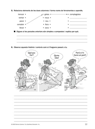 77© 2009 Edicions Voramar, S.A./Santillana Educación, S.L.
5. Relaciona elements de les dues columnes i forma noms de ferramentes o aparells.
6. Observa aquesta història i conta-la com si t’haguera passat a tu.
■ Digues si les paraules anteriors són simples o compostes i explica per què.
trencar • • gotes • • comptagotes
ventar • • nous • •
parar • • neu • •
comptar • • focs • •
llevar • • xocs • •
Què puc
fer? Quina
idea!
Però si hi
havia un pont!
131953 _ 0001-0112.indd 77 14/5/09 08:47:34
 