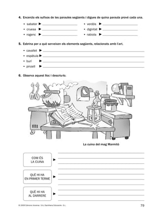 79© 2009 Edicions Voramar, S.A./Santillana Educación, S.L.
4. Encercla els sufixos de les paraules següents i digues de quina paraula prové cada una.
6. Observa aquest lloc i descriu-lo.
5. Esbrina per a què serveixen els elements següents, relacionats amb l’art.
• sabater
• cruesa
• rogenc
• verdós
• dignitat
• rabiola
COM ÉS
LA CUINA
QUÈ HI HA
EN PRIMER TERME
QUÈ HI HA
AL DARRERE
La cuina del mag Marmitó
• cavallet
• espàtula
• burí
• pinzell
131953 _ 0001-0112.indd 79 14/5/09 08:47:35
 