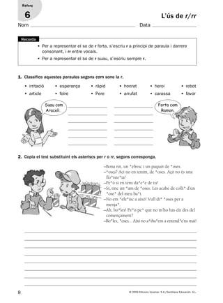 8 © 2009 Edicions Voramar, S.A./Santillana Educación, S.L.
1. Classifica aquestes paraules segons com sone la r.
2. Copia el text substituint els asteriscs per r o rr, segons corresponga.
• Per a representar el so de r forta, s’escriu r a principi de paraula i darrere
consonant, i rr entre vocals.
• Per a representar el so de r suau, s’escriu sempre r.
Recorda
L’ús de r/rr
Reforç
6
• irritació • esperança • ràpid • honrat • heroi • rebot
• article • folre • Pere • arrufat • carassa • favor
–Bona nit, un *efresc i un paquet de *oses.
–*oses? Ací no en tenim, de *oses. Açò no és una
flo*iste*ia!
–Pe*ò si en tens da*e*e de tu!
–Sí, tinc un *am de *oses. Les acabe de colli* d’un
*ose* del meu ba*i.
–No em *efe*isc a això! Vull di* *oses per a
menja*.
–Ah, bo*les! Pe*ò pe* què no m’ho has dit des del
començament?
–Bo*les, *oses... Així no a*iba*em a entend*e’ns mai!
Forta com
Ramon.
Suau com
Araceli.
Nom Data
131953 _ 0001-0112.indd 8 14/5/09 08:47:02
 