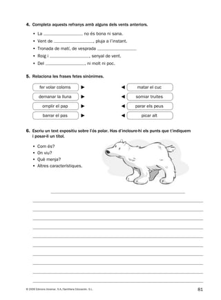 81© 2009 Edicions Voramar, S.A./Santillana Educación, S.L.
6. Escriu un text expositiu sobre l’ós polar. Has d’incloure-hi els punts que t’indiquem
i posar-li un títol.
5. Relaciona les frases fetes sinònimes.
• La no és bona ni sana.
• Vent de , pluja a l’instant.
• Tronada de matí, de vesprada
• Roig i , senyal de vent.
• Del , ni molt ni poc.
• Com és?
• On viu?
• Què menja?
• Altres característiques.
4. Completa aquests refranys amb alguns dels vents anteriors.
fer volar coloms matar el cuc
demanar la lluna somiar truites
omplir el pap parar els peus
barrar el pas picar alt
131953 _ 0001-0112.indd 81 14/5/09 08:47:36
 