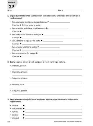 82 © 2009 Edicions Voramar, S.A./Santillana Educación, S.L.
Ampliació
1
Nom Data
3. Explica la norma ortogràfica que segueixen aquests grups nominals en relació amb
l’apostrofació.
• l’arena
• la humanitat
• l’última
• la idea
• el iogurt
1. Digues quin mode verbal s’utilitzaria en cada cas i escriu una oració amb el verb en el
mode adequat.
Ampliació
10
• Per a demanar a algú que tanque la porta.
Exemple Andreu, tanca la porta.
• Per a desitjar a algú que tinga bona sort.
Exemple
• Per a expressar sensació d’alegria.
Exemple
• Per a ordenar a algú que no parle.
Exemple
• Per a manar una faena a algú.
Exemple
• Per a recordar un fet passat.
Exemple
2. Escriu oracions en què el verb estiga en el mode i el temps indicats.
• Indicatiu, passat
• Imperatiu, present
• Subjuntiu, present
• Indicatiu, futur
• Subjuntiu, passat
131953 _ 0001-0112.indd 82 14/5/09 08:47:36
 