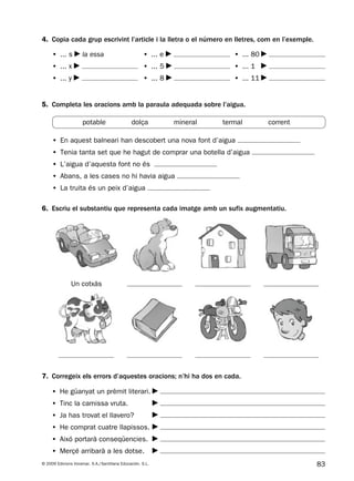 83© 2009 Edicions Voramar, S.A./Santillana Educación, S.L.
4. Copia cada grup escrivint l’article i la lletra o el número en lletres, com en l’exemple.
6. Escriu el substantiu que representa cada imatge amb un sufix augmentatiu.
7. Corregeix els errors d’aquestes oracions; n’hi ha dos en cada.
• ... s la essa
• ... x
• ... y
• ... e
• ... 5
• ... 8
• ... 80
• ... 1
• ... 11
• He güanyat un prèmit literari.
• Tinc la camissa vruta.
• Ja has trovat el llavero?
• He comprat cuatre llapissos.
• Aixó portarà conseqüencies.
• Merçé arribarà a les dotse.
5. Completa les oracions amb la paraula adequada sobre l’aigua.
• En aquest balneari han descobert una nova font d’aigua
• Tenia tanta set que he hagut de comprar una botella d’aigua
• L’aigua d’aquesta font no és
• Abans, a les cases no hi havia aigua
• La truita és un peix d’aigua
potable dolça mineral termal corrent
Un cotxàs
131953 _ 0001-0112.indd 83 14/5/09 08:47:36
 
