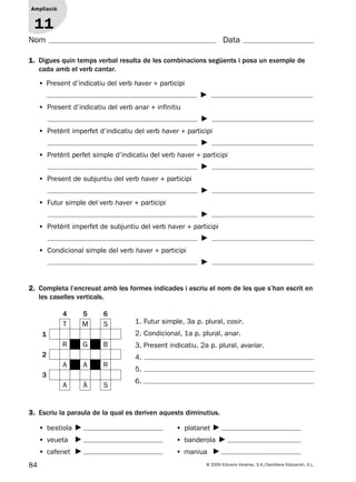 84 © 2009 Edicions Voramar, S.A./Santillana Educación, S.L.
Ampliació
1
Nom Data
3. Escriu la paraula de la qual es deriven aquests diminutius.
• bestiola
• veueta
• cafenet
• platanet
• banderola
• maniua
1. Digues quin temps verbal resulta de les combinacions següents i posa un exemple de
cada amb el verb cantar.
Ampliació
11
• Present d’indicatiu del verb haver + participi
• Present d’indicatiu del verb anar + infinitiu
• Pretèrit imperfet d’indicatiu del verb haver + participi
• Pretèrit perfet simple d’indicatiu del verb haver + participi
• Present de subjuntiu del verb haver + participi
• Futur simple del verb haver + participi
• Pretèrit imperfet de subjuntiu del verb haver + participi
• Condicional simple del verb haver + participi
2. Completa l’encreuat amb les formes indicades i escriu el nom de les que s’han escrit en
les caselles verticals.
4 5 6
T M S
1
R G B
2
A A R
3
A À S
1. Futur simple, 3a p. plural, cosir.
2. Condicional, 1a p. plural, anar.
3. Present indicatiu, 2a p. plural, avariar.
4.
5.
6.
131953 _ 0001-0112.indd 84 14/5/09 08:47:37
 