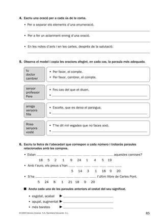 85© 2009 Edicions Voramar, S.A./Santillana Educación, S.L.
5. Observa el model i copia les oracions afegint, en cada cas, la paraula més adequada.
4. Escriu una oració per a cada ús de la coma.
6. Escriu la lletra de l’abecedari que correspon a cada número i trobaràs paraules
relacionades amb les compres.
• Estan aquestes camises?
18 5 2 1 9 24 1 4 5 19
• Amb l’euro, els preus s’han
5 14 3 1 18 9 20
• S’ha l’últim llibre de Carles Pont.
5 24 8 1 21 18 9 20
■ Anota cada una de les paraules anteriors al costat del seu significat.
• esgotat, acabat
• apujat, augmentat
• més barates
tu
doctor
cambrer
• Per favor, el compte.
• Per favor, cambrer, el compte.
• Fes cas del que et diuen.
•
senyor
professor
Pere
• Escolte, que es deixa el paraigua.
•
amiga
senyora
filla
• T’he dit mil vegades que no faces això.
•
Rosa
senyora
vosté
• Per a separar els elements d’una enumeració.
• Per a fer un aclariment enmig d’una oració.
• En les notes d’avís i en les cartes, després de la salutació.
131953 _ 0001-0112.indd 85 14/5/09 08:47:37
 